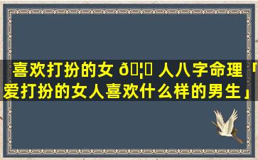 喜欢打扮的女 🦄 人八字命理「爱打扮的女人喜欢什么样的男生」
